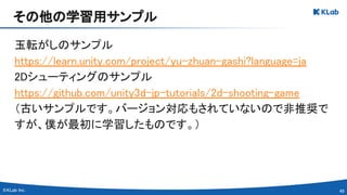 49 
玉転がしのサンプル　
https://learn.unity.com/project/yu-zhuan-gashi?language=ja 
2Dシューティングのサンプル 
https://github.com/unity3d-jp-tutorials/2d-shooting-game 
（古いサンプルです。バージョン対応もされていないので非推奨で
すが、僕が最初に学習したものです。） 
その他の学習用サンプル 
 