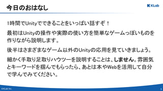 5 
1時間でUnityでできることをいっぱい話すぞ！ 
最初はUnityの操作や実際の使い方を簡単なゲームっぽいものを
作りながら説明します。 
後半はさまざまなゲーム以外のUnityの応用を見ていきましょう。 
細かく手取り足取りハウツーを説明することは、しません。雰囲気
とキーワードを掴んでもらったら、あとは本やWebを活用して自分
で学んでみてください。 
今日のおはなし 
 
