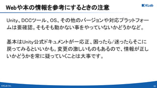 50 
Unity、DCCツール、OS、その他のバージョンや対応プラットフォー
ムは要確認。そもそも動かない事をやっていないかどうかなど。 
 
基本はUnity公式ドキュメントが一応正、困ったら/迷ったらそこに
戻ってみるといいかも。変更の激しいものもあるので、情報が正し
いかどうかを常に疑っていくことは大事です。 
Webや本の情報を参考にするときの注意 
 