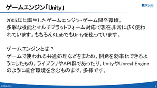 8 
2005年に誕生したゲームエンジン・ゲーム開発環境。 
多彩な機能とマルチプラットフォーム対応で現在非常に広く使わ
れています。もちろんKLabでもUnityを使っています。 
 
ゲームエンジンとは？ 
ゲームで使われる共通処理などをまとめ、開発を効率化できるよ
うにしたもの。ライブラリやAPI群であったり、UnityやUnreal Engine
のように統合環境を含むものまで、多様です。 
ゲームエンジン「Unity」 
 