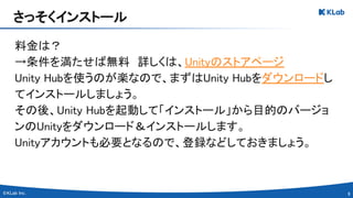 9 
料金は？ 
→条件を満たせば無料　詳しくは、Unityのストアページ 
Unity Hubを使うのが楽なので、まずはUnity Hubをダウンロードし
てインストールしましょう。 
その後、Unity Hubを起動して「インストール」から目的のバージョ
ンのUnityをダウンロード＆インストールします。 
Unityアカウントも必要となるので、登録などしておきましょう。 
さっそくインストール 
 