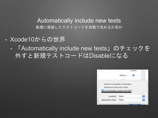 Automatically include new tests
新規に実装したテストコードを自動で含めるか否か
• Xcode10からの世界
• 「Automatically include new tests」のチェックを
外すと新規テストコードはDisableになる
 