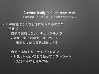 Automatically include new tests
新規に実装したテストコードを自動で含めるか否か
• この機能はどんなときに利用するのか？
• 例えば
• 自動で追加しない：チェックをオフ
• 対象：常に動かすテストコード
• 安定してから実行対象にする
• 自動で追加する：チェックをオン
• 対象：Nightlyなどで動かすテストコード
• 安定するかを確かめる
 