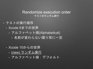 Randomize execution order
テストのランダム実行
• テストの実行順序
• Xcode 9までの世界
• アルファベット順(Alphabetical)
• 名前が変わらない限り常に一定
• Xcode 10からの世界
• (new) ランダム実行
• アルファベット順：デフォルト
 