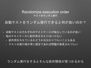 Randomize execution order
テストのランダム実行
自動テストをランダム実行できると何が良いのか？
• 自動テストはそれぞれのテストケースが独立しているのが良い
• 他のテストケースに副作用を与えてはいけない
• 副作用を与えているかどうかは分かりづらいこともある
• テストの実行順が常に固定であれば問題が発見されづらい
ランダム実行をするとそんな依存関係が見つかるかも
 