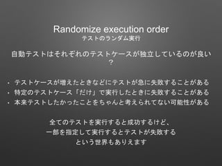 Randomize execution order
テストのランダム実行
自動テストはそれぞれのテストケースが独立しているのが良い
？
• テストケースが増えたときなどにテストが急に失敗することがある
• 特定のテストケース「だけ」で実行したときに失敗することがある
• 本来テストしたかったことをちゃんと考えられてない可能性がある
全てのテストを実行すると成功するけど、
一部を指定して実行するとテストが失敗する
という世界もありえます
 