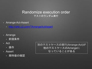 Randomize execution order
テストのランダム実行
• Arrange-Act-Assert
• http://wiki.c2.com/?ArrangeActAssert
• Arrange
• 前提条件
• Act
• 操作
• Assert
• 期待値の確認
別のテストケースの実行(Arrange-Act)が
他のテストケースのArrangeに
なっていることがある
 