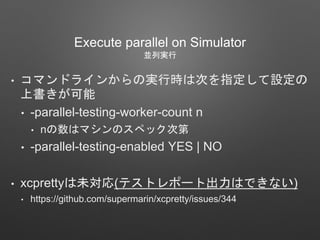Execute parallel on Simulator
並列実行
• コマンドラインからの実行時は次を指定して設定の
上書きが可能
• -parallel-testing-worker-count n
• nの数はマシンのスペック次第
• -parallel-testing-enabled YES | NO
• xcprettyは未対応(テストレポート出力はできない)
• https://github.com/supermarin/xcpretty/issues/344
 