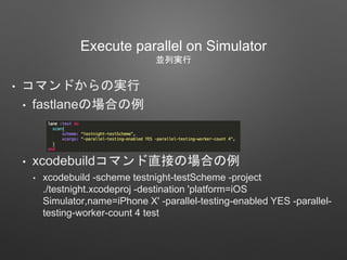 Execute parallel on Simulator
並列実行
• コマンドからの実行
• fastlaneの場合の例
• xcodebuildコマンド直接の場合の例
• xcodebuild -scheme testnight-testScheme -project
./testnight.xcodeproj -destination 'platform=iOS
Simulator,name=iPhone X' -parallel-testing-enabled YES -parallel-
testing-worker-count 4 test
 