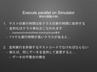 1. テストの実行時間は各クラスの実行時間に依存する
• 並列化はクラス単位おこなわれます
• Espresso(Android)のtest shardingはcase単位
• 1つでも実行時間が長いクラスがあると…
2. 並列実行を許容するテストコードでなければならない
• 例えば、同じデータを並列して変更すると…
• データの不整合の発生
Execute parallel on Simulator
現状の課題(の例)
 