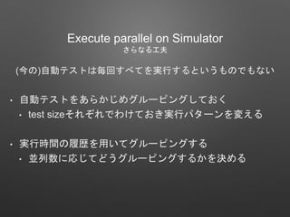(今の)自動テストは毎回すべてを実行するというものでもない
• 自動テストをあらかじめグルーピングしておく
• test sizeそれぞれでわけておき実行パターンを変える
• 実行時間の履歴を用いてグルーピングする
• 並列数に応じてどうグルーピングするかを決める
Execute parallel on Simulator
さらなる工夫
 