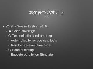 本発表で話すこと
(15分)
• What’s New in Testing 2018
• ❌ Code coverage
• ⭕ Test selection and ordering
• Automatically include new tests
• Randomize execution order
• ⭕ Parallel testing
• Execute parallel on Simulator
 