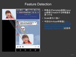 Feature Detection
• template sour
ce match
• Scale
• A-Kaze (http://
www.robesafe.com/personal
/pablo.alcantarilla/papers/Al
cantarilla13bmvc.pdf)
 