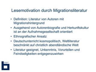 Lesemotivation durch Migrationsliteratur  Definition: Literatur von Autoren mit Migrationshintergrund Ausgehend von Autorenbiografie und Herkunftskultur ist an der Aufnahmegesellschaft orientiert  Ethnografischer Ansatz Deutschunterricht kosmopolitisch, Weltliteratur  beschränkt auf christlich abendländische Welt Literatur geeignet, Unkenntnis, Vorurteilen und Feindseligkeiten entgegenzuwirken 