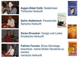 Aygen-Sibel Celik : Seidenhaar Türkische Herkunft Salim Alafenisch : Feuerprobe Syrische Herkunft Zoran Drvenkar : Cengiz und Locke Kroatische Herkunft Fahime Farsaie : Eines Dienstags beschloss  meine Mutter Deutsche zu werden Iranische Herkunft 
