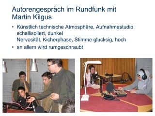 Autorengespräch im Rundfunk mit  Martin Kilgus Künstlich technische Atmosphäre, Aufnahmestudio schallisoliert, dunkel  Nervosität, Kicherphase, Stimme glucksig, hoch  an allem wird rumgeschraubt 