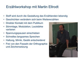 Erzählworkshop mit Martin Ellrodt Stoff wird durch die Gestaltung des Erzählenden lebendig Geschichten verändern sich beim Weitererzählen Direkter Kontakt mit dem Publikum Stimmlage, Modulation, Lautstärke  variieren  Spannungspausen einschieben Schnelles langsames Sprechen Haltung, Mimik, Gestik entscheidend Frei von den Fesseln der Orthographie und Zeichensetzung 