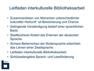 Leitfaden interkulturelle Bibliotheksarbeit Zusammenleben von Menschen unterschiedlicher kultureller Herkunft  ist Bereicherung und Chance Gelingende Verständigung bedarf einer sprachlichen Basis Stadtbücherei fördert das Erlernen der deutschen Sprache Sichere Beherrschen der Muttersprache erleichtert das Lernen einer Zweitsprache Leitfaden interkulturelle Bibliotheksarbeit Schlüsselangebot Sprach- und Leseförderung 
