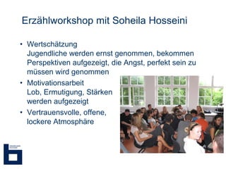 Erzählworkshop mit Soheila Hosseini Wertschätzung Jugendliche werden ernst genommen, bekommen Perspektiven aufgezeigt, die Angst, perfekt sein zu müssen wird genommen Motivationsarbeit  Lob, Ermutigung, Stärken werden aufgezeigt Vertrauensvolle, offene,  lockere Atmosphäre 