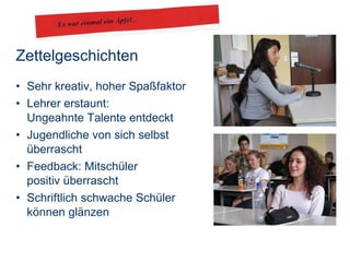 Zettelgeschichten Sehr kreativ, hoher Spaßfaktor Lehrer erstaunt:  Ungeahnte Talente entdeckt Jugendliche von sich selbst  überrascht Feedback: Mitschüler  positiv überrascht Schriftlich schwache Schüler  können glänzen 