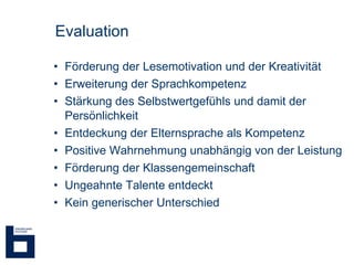 Evaluation Förderung der Lesemotivation und der Kreativität Erweiterung der Sprachkompetenz Stärkung des Selbstwertgefühls und damit der Persönlichkeit Entdeckung der Elternsprache als Kompetenz Positive Wahrnehmung unabhängig von der Leistung  Förderung der Klassengemeinschaft Ungeahnte Talente entdeckt Kein generischer Unterschied  
