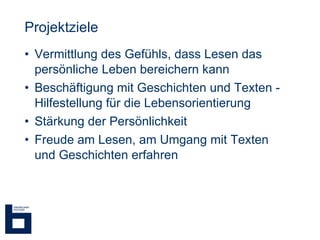 Projektziele Vermittlung des Gefühls, dass Lesen das persönliche Leben bereichern kann Beschäftigung mit Geschichten und Texten - Hilfestellung für die Lebensorientierung Stärkung der Persönlichkeit Freude am Lesen, am Umgang mit Texten und Geschichten erfahren 