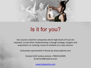 Is it for you?
Our course is deal for companies where high levels of trust are
required, crucial when implementing a change strategy, mergers and
acquisitions or creating a team to embark on a new venture.
Exclusively represented in Russia by www.radaruk.com
Contact Kirill Ustinov phone +79031510595
Email kirill@radaruk.com
www.hakaworks.com
 