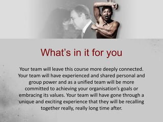 What’s in it for you
Your team will leave this course more deeply connected.
Your team will have experienced and shared personal and
group power and as a unified team will be more
committed to achieving your organisation’s goals or
embracing its values. Your team will have gone through a
unique and exciting experience that they will be recalling
together really, really long time after.
 