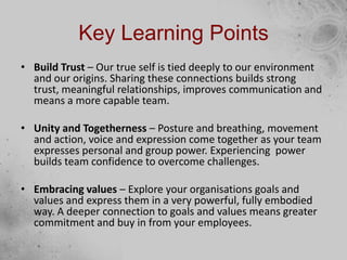 Key Learning Points
• Build Trust – Our true self is tied deeply to our environment
and our origins. Sharing these connections builds strong
trust, meaningful relationships, improves communication and
means a more capable team.
• Unity and Togetherness – Posture and breathing, movement
and action, voice and expression come together as your team
expresses personal and group power. Experiencing power
builds team confidence to overcome challenges.
• Embracing values – Explore your organisations goals and
values and express them in a very powerful, fully embodied
way. A deeper connection to goals and values means greater
commitment and buy in from your employees.
 