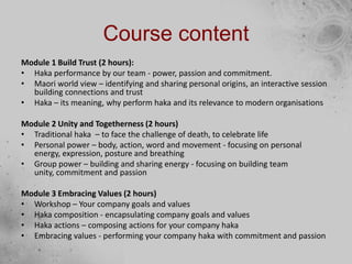 Course content
Module 1 Build Trust (2 hours):
• Haka performance by our team - power, passion and commitment.
• Maori world view – identifying and sharing personal origins, an interactive session
building connections and trust
• Haka – its meaning, why perform haka and its relevance to modern organisations
Module 2 Unity and Togetherness (2 hours)
• Traditional haka – to face the challenge of death, to celebrate life
• Personal power – body, action, word and movement - focusing on personal
energy, expression, posture and breathing
• Group power – building and sharing energy - focusing on building team
unity, commitment and passion
Module 3 Embracing Values (2 hours)
• Workshop – Your company goals and values
• Haka composition - encapsulating company goals and values
• Haka actions – composing actions for your company haka
• Embracing values - performing your company haka with commitment and passion
 