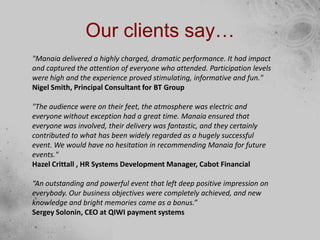 Our clients say…
"Manaia delivered a highly charged, dramatic performance. It had impact
and captured the attention of everyone who attended. Participation levels
were high and the experience proved stimulating, informative and fun."
Nigel Smith, Principal Consultant for BT Group
"The audience were on their feet, the atmosphere was electric and
everyone without exception had a great time. Manaia ensured that
everyone was involved, their delivery was fantastic, and they certainly
contributed to what has been widely regarded as a hugely successful
event. We would have no hesitation in recommending Manaia for future
events."
Hazel Crittall , HR Systems Development Manager, Cabot Financial
“An outstanding and powerful event that left deep positive impression on
everybody. Our business objectives were completely achieved, and new
knowledge and bright memories came as a bonus.”
Sergey Solonin, CEO at QIWI payment systems
 
