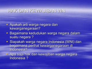 HAK DAN KEWAJIBAN WN
 Apakah arti warga negara dan
kewarganegaraan?
 Bagaimana kedudukan warga negara dalam
suatu negara ?
 Siapakah warga negara Indonesia (WNI) dan
bagaimana perihal kewarganegaraan di
Indonesia?
 Apa saja hak dan kewajiban warga negara
Indonesia ?
 