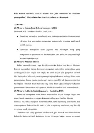 hasil temuan tersebut? Adakah macam atau jenis demokrasi itu berdasar
pendapat lain? Ringkaslah dalam bentuk tertulis secara kelompok.
JAWABAN :
(1) Menurut Kamus Besar Bahasa Indonesia (KBBI)
Menurut KBBI, Demokrasi memiliki 2 arti, yaitu :
• Demokrasi merupakan suatu bentuk atau sistem pemerintahan dimana seluruh
rakyatnya ikut serta dalam memerintah, yaitu melalui perantara wakil-wakil
terpilih mereka.
• Demokrasi merupakan suatu gagasan atau pandangan hidup yang
mengutamakan persamaan hak dan kewajiban, serta perlakuan yang sama bagi
semua warga negaranya.
(2) Menurut Abraham Lincoln
Dalam pidato Gettyburg - nya, Presiden Amerika Serikat yang ke-16 Abraham
Lincoln menyatakan bahwa demokrasi merupakan suatu sistem pemerintahan yang
diselenggarakan dari rakyat, oleh rakyat, dan untuk rakyat. Dari pengertian tersebut
bisa disimpulkan bahwa rakyat merupakan pemegang kekuasaan tertinggi dalam suatu
pemerintahan, dimana masing-masing dari mereka memiliki hak dalam memperoleh
kesempatan serta hak dalam bersuara yang sama dalam upaya mengatur kebijakan
pemerintahan. Dalam sitem ini, keputusan diambil berdasarkan hasil suara terbanyak.
(3) Menurut H. Harris Soche (Yogyakarta : Hanindita, 1985)
Demokrasi merupakan suatu bentuk pemerintahan rakyat. Artinya rakyat atau
orang banyak merupakan pemegang kekuasaan dalam pemerintahan. Mereka
memiliki hak untuk mengatur, mempertahankan, serta melindungi diri mereka dari
adanya paksaan dari wakil-wakil mereka, yaitu orang-orang atau badan yang diserahi
wewenang untuk memerintah.
Perbedaan dari ketiga pendapat tersebut ialah, jika dalam Kamus Besar Bahasa
Indonesia demokrasi ialah kekuasaan berada di tangan rakyat, namun kekuasaan
 