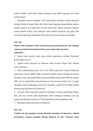tersebut malalui wakil-wakil ataupun perantara yang dipilih langsung oleh rakyat
melalui Pemilu.
Sedangkan menurut pendapat 2 ahli yang lainnya demokrasi adalah kekuasaan
tertinggi berada di tangan rakyat dan rakyat dapat langsung mengemukakan aspirasi
maupun gagasan nya tanpa harus melalui wakil-wakil ataupun perantara. Gagasan
mereka diambil melalui suara terbanyak untuk diambil keputusan yang pasti. Dan
masyarakat tidak dapat dipaksakan oleh wakil-wakil mereka ataupun pemerintah.
HAL 156.
Silakan Anda lanjutkan untuk menyusun pertanyaan-pertanyaan lain sehingga
semua persoalan ihwal demokrasi kita secara tuntas dipertanyakan.
JAWABAN :
1. Sejauh mana manfaat media massa dalam pengaruhnya terhadap Demokrasi
Pemerintahan saat ini?
2. Apakah sistem demokrasi di Indonesia sudah berjalan dengan baik? Berikan
beserta alasannya.
3. Pada undang-undang pasal 122 K (UU MD3) yang berisi tentang Mahkamah
Kehormatan Dewan (MKD) dapat mengambil langkah hukum terhadap perseorang,
kelompok orang, atau badan hukum yang merendahkan kehormatan DPR dan anggota
DPR, hal ini menyebabkan banyak kontroversi dan berasumsi bahwa UU ini dapat
digunakan untuk membungkam daya kritis masyarkat. Apakah hal ini dapat menjadi
ancaman bagi demokratiasi di Indonesia?
4. Asas-asas dalam demokrasi pancasila merupakan cerminan kepribadian bangsa.
Nah, jika asas tersebut tidak diperhatikan dalam kehidupan berbangsa, lalu apa
gunanya ada demokrasi pancasila ? Tolong dijelaskan menurut pendapat anda.
5. Pentingkah adanya demokrasi di Indonesia?
HAL 163.
Carilah satu lagi pendapat tentang dinamika demokrasi di Indonesia. Adakah
perbedaanya dengan pendapat Miriam Budiarjo di atas? Menurut Anda,
 