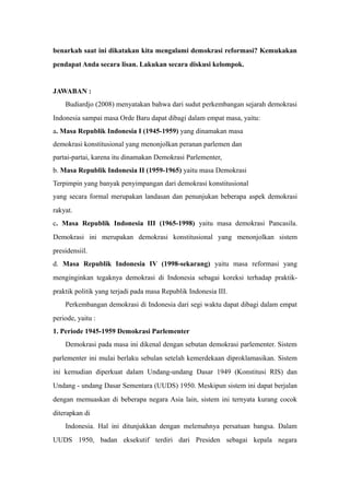 benarkah saat ini dikatakan kita mengalami demokrasi reformasi? Kemukakan
pendapat Anda secara lisan. Lakukan secara diskusi kelompok.
JAWABAN :
Budiardjo (2008) menyatakan bahwa dari sudut perkembangan sejarah demokrasi
Indonesia sampai masa Orde Baru dapat dibagi dalam empat masa, yaitu:
a. Masa Republik Indonesia I (1945-1959) yang dinamakan masa
demokrasi konstitusional yang menonjolkan peranan parlemen dan
partai-partai, karena itu dinamakan Demokrasi Parlementer,
b. Masa Republik Indonesia II (1959-1965) yaitu masa Demokrasi
Terpimpin yang banyak penyimpangan dari demokrasi konstitusional
yang secara formal merupakan landasan dan penunjukan beberapa aspek demokrasi
rakyat.
c. Masa Republik Indonesia III (1965-1998) yaitu masa demokrasi Pancasila.
Demokrasi ini merupakan demokrasi konstitusional yang menonjolkan sistem
presidensiil.
d. Masa Republik Indonesia IV (1998-sekarang) yaitu masa reformasi yang
menginginkan tegaknya demokrasi di Indonesia sebagai koreksi terhadap praktik-
praktik politik yang terjadi pada masa Republik Indonesia III.
Perkembangan demokrasi di Indonesia dari segi waktu dapat dibagi dalam empat
periode, yaitu :
1. Periode 1945-1959 Demokrasi Parlementer
Demokrasi pada masa ini dikenal dengan sebutan demokrasi parlementer. Sistem
parlementer ini mulai berlaku sebulan setelah kemerdekaan diproklamasikan. Sistem
ini kemudian diperkuat dalam Undang-undang Dasar 1949 (Konstitusi RIS) dan
Undang - undang Dasar Sementara (UUDS) 1950. Meskipun sistem ini dapat berjalan
dengan memuaskan di beberapa negara Asia lain, sistem ini ternyata kurang cocok
diterapkan di
Indonesia. Hal ini ditunjukkan dengan melemahnya persatuan bangsa. Dalam
UUDS 1950, badan eksekutif terdiri dari Presiden sebagai kepala negara
 