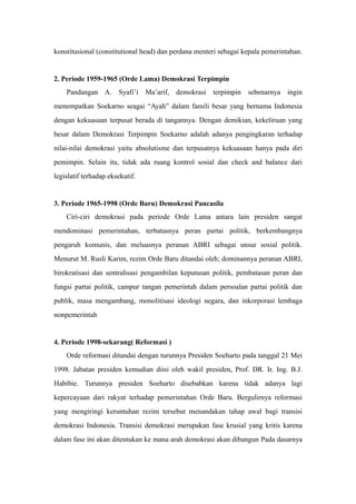 konstitusional (constitutional head) dan perdana menteri sebagai kepala pemerintahan.
2. Periode 1959-1965 (Orde Lama) Demokrasi Terpimpin
Pandangan A. Syafi’i Ma’arif, demokrasi terpimpin sebenarnya ingin
menempatkan Soekarno seagai “Ayah” dalam famili besar yang bernama Indonesia
dengan kekuasaan terpusat berada di tangannya. Dengan demikian, kekeliruan yang
besar dalam Demokrasi Terpimpin Soekarno adalah adanya pengingkaran terhadap
nilai-nilai demokrasi yaitu absolutisme dan terpusatnya kekuasaan hanya pada diri
pemimpin. Selain itu, tidak ada ruang kontrol sosial dan check and balance dari
legislatif terhadap eksekutif.
3. Periode 1965-1998 (Orde Baru) Demokrasi Pancasila
Ciri-ciri demokrasi pada periode Orde Lama antara lain presiden sangat
mendominasi pemerintahan, terbatasnya peran partai politik, berkembangnya
pengaruh komunis, dan meluasnya peranan ABRI sebagai unsur sosial politik.
Menurut M. Rusli Karim, rezim Orde Baru ditandai oleh; dominannya peranan ABRI,
birokratisasi dan sentralisasi pengambilan keputusan politik, pembatasan peran dan
fungsi partai politik, campur tangan pemerintah dalam persoalan partai politik dan
publik, masa mengambang, monolitisasi ideologi negara, dan inkorporasi lembaga
nonpemerintah
4. Periode 1998-sekarang( Reformasi )
Orde reformasi ditandai dengan turunnya Presiden Soeharto pada tanggal 21 Mei
1998. Jabatan presiden kemudian diisi oleh wakil presiden, Prof. DR. Ir. Ing. B.J.
Habibie. Turunnya presiden Soeharto disebabkan karena tidak adanya lagi
kepercayaan dari rakyat terhadap pemerintahan Orde Baru. Bergulirnya reformasi
yang mengiringi keruntuhan rezim tersebut menandakan tahap awal bagi transisi
demokrasi Indonesia. Transisi demokrasi merupakan fase krusial yang kritis karena
dalam fase ini akan ditentukan ke mana arah demokrasi akan dibangun Pada dasarnya
 