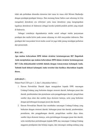 tidak ada perbedaan dinamika demorasi dari masa ke masa oleh Miriam Budiardjo
dengan pendapat-pendapat lainnya. Dan memang benar bahwa saat sekarang ini kita
mengalami demokrasi era reformasi yaitu masa demokrasi yang menginginkan
tegaknya demokrasi di Indonesia sebagai koreksi praktik-praktik politik yang terjadi
di Indonesia.
Sebagai contohnya digunakannya media sosial sebagai media penyuaraan
pendapat dan media kritisi pada zaman sekarang ini oleh masyarakat indonesia. Dan
pendapat dari masyarakat lewat media sosial ini juga tidak jarang mendapat perhatian
dari pemerintah.
HAL 169 .
Apa makna keberadaan DPD dalam struktur ketatanegaraan RI? Dapatkah
Anda menjelaskan apa makna keberadaan DPD dalam struktur ketatanegaraan
RI? Coba diskusikanlah terlebih dahulu dengan teman-teman kelompok Anda.
Tulislah hasil diskusi kelompok Anda tersebut dan hasilnya diserahkan kepada
dosen.
JAWABAN :
Dalam Pasal 22D ayat 1, 2, dan 3, dinyatakan bahwa :
1. Dewan Perwakilan Daerah dapat mengajukan kepada DPR rancangan
Undang-Undang yang berkaitan dengan otonomi daerah, hubungan pusat dan
daerah, pembentukan dan pemekaran serta penggabungan daerah, pengelolaan
sumber daya alam dan sumber daya ekonomi lainnya, serta yang berkaitan
dengan perimbangan keuangan pusat dan daerah;
2. Dewan Perwakilan Daerah ikut membahas rancangan Undang-Undang yang
berkaitan dengan otonomi daerah, hubungan pusat dan daerah, pembentukan,
pemekaran, dan penggabungan daerah, pengelolaan sumber daya alam,
sumber daya ekonomi lainnya, serta perimbangan keuangan pusat dan daerah,
serta memberikan pertimbangan kepada DPR atas rancangan Undang-Undang
anggaran pendapatan dan belanja negara, dan rancangan undang-undang yang
 