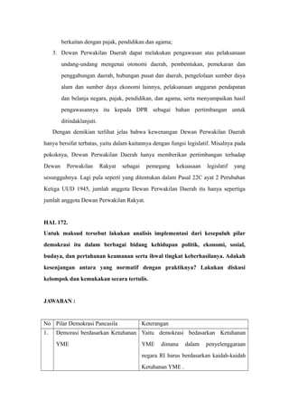 berkaitan dengan pajak, pendidikan dan agama;
3. Dewan Perwakilan Daerah dapat melakukan pengawasan atas pelaksanaan
undang-undang mengenai otonomi daerah, pembentukan, pemekaran dan
penggabungan daerah, hubungan pusat dan daerah, pengelolaan sumber daya
alam dan sumber daya ekonomi lainnya, pelaksanaan anggaran pendapatan
dan belanja negara, pajak, pendidikan, dan agama, serta menyampaikan hasil
pengawasannya itu kepada DPR sebagai bahan pertimbangan untuk
ditindaklanjuti.
Dengan demikian terlihat jelas bahwa kewenangan Dewan Perwakilan Daerah
hanya bersifat terbatas, yaitu dalam kaitannya dengan fungsi legislatif. Misalnya pada
pokoknya, Dewan Perwakilan Daerah hanya memberikan pertimbangan terhadap
Dewan Perwakilan Rakyat sebagai pemegang kekuasaan legislatif yang
sesungguhnya. Lagi pula seperti yang ditentukan dalam Pasal 22C ayat 2 Perubahan
Ketiga UUD 1945, jumlah anggota Dewan Perwakilan Daerah itu hanya sepertiga
jumlah anggota Dewan Perwakilan Rakyat.
HAL 172.
Untuk maksud tersebut lakukan analisis implementasi dari kesepuluh pilar
demokrasi itu dalam berbagai bidang kehidupan politik, ekonomi, sosial,
budaya, dan pertahanan keamanan serta ihwal tingkat keberhasilanya. Adakah
kesenjangan antara yang normatif dengan praktiknya? Lakukan diskusi
kelompok dan kemukakan secara tertulis.
JAWABAN :
No Pilar Demokrasi Pancasila Keterangan
1. Demorasi berdasarkan Ketuhanan
YME
Yaitu demokrasi bedasarkan Ketuhanan
YME dimana dalam penyelenggaraan
negara RI harus berdasarkan kaidah-kaidah
Ketuhanan YME .
 