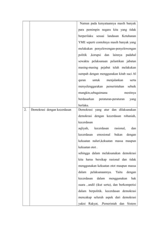 Namun pada kenyataannya masih banyak
para pemimpin negara kita yang tidak
berperilaku sesuai landasan Ketuhanan
YME seperti contohnya masih banyak yang
melakukan penyelewengan-penyelewengan
politik ,korupsi dan lainnya padahal
sewaktu pelaksanaan pelantikan jabatan
masing-masing pejabat telah melakukan
sumpah dengan menggunakan kitab suci Al
quran untuk menjalankan serta
menyelenggarakan pemerintahan sebaik
mungkin,sebagaimana mestinya
berdasarkan peraturan-peraturan yang
berlaku.
2. Demokrasi dengan kecerdasan Demokrasi yang atur dan dilaksanakan
demokrasi dengan kecerdasan rohaniah,
kecerdasan
aqliyah, kecerdasan rasional, dan
kecerdasan emosional bukan dengan
kekuatan naluri,kekuatan massa maupun
kekuatan otot .
sehingga dalam melaksanakan demokrasi
kita harus bersikap rasional dan tidak
menggunakan kekuatan otot maupun massa
dalam pelaksanaannya. Yaitu dengan
kecerdasan dalam menggunakan hak
suara , andil (ikut serta), dan berkompetisi
dalam berpolitik. kecerdasan demokrasi
mencakup seluruh aspek dari demokrasi
yakni Rakyat, .Pemerintah dan Sistem
 