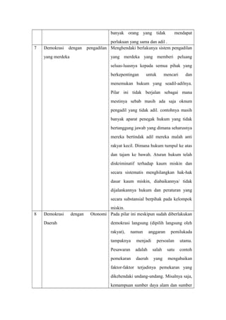 banyak orang yang tidak mendapat
perlakuan yang sama dan adil .
7 Demokrasi dengan pengadilan
yang merdeka
Menghendaki berlakunya sistem pengadilan
yang merdeka yang memberi peluang
seluas-luasnya kepada semua pihak yang
berkepentingan untuk mencari dan
menemukan hukum yang seadil-adilnya.
Pilar ini tidak berjalan sebagai mana
mestinya sebab masih ada saja oknum
pengadil yang tidak adil. contohnya masih
banyak aparat penegak hukum yang tidak
bertanggung jawab yang dimana seharusnya
mereka bertindak adil mereka malah anti
rakyat kecil. Dimana hukum tumpul ke atas
dan tajam ke bawah. Aturan hukum telah
diskriminatif terhadap kaum miskin dan
secara sistematis menghilangkan hak-hak
dasar kaum miskin, diabaikannya/ tidak
dijalankannya hukum dan peraturan yang
secara substansial berpihak pada kelompok
miskin.
8 Demokrasi dengan Otonomi
Daerah
Pada pilar ini meskipun sudah diberlakukan
demokrasi langsung (dipilih langsung oleh
rakyat), namun anggaran pemilukada
tampaknya menjadi persoalan utama.
Pesawaran adalah salah satu contoh
pemekaran daerah yang mengabaikan
faktor-faktor terjadinya pemekaran yang
dikehendaki undang-undang. Misalnya saja,
kemampuan sumber daya alam dan sumber
 