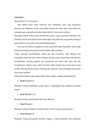 JAWABAN :
Menurut Prof. Dr. Notonagoro:
Hak adalah kuasa untuk menerima atau melakukan suatu yang semestinya
diterima atau dilakukan melulu oleh pihak tertentu dan tidak dapat oleh pihak lain
manapun juga yang pada prinsipnya dapat dituntut secara paksa olehnya.
Kewajiban adalah beban untuk memberikan sesuatu yang semestinya dibiarkan atau
diberikan melulu oleh pihak tertentu tidak dapat oleh pihak lain, yang pada prinsipnya
dapat dituntut secara paksa oleh yang berkepentingan.
Hak dan Kewajiban merupakan sesuatu yang tidak dapat dipisahkan, akan tetapi
terjadi pertentangan karena hak dan kewajiban tidak seimbang.
Untuk mencapai keseimbangan antara hak dan kewajiban, yaitu dengan cara
mengetahui posisi diri kita sendiri. Sebagai seorang warga negara harus tahu hak dan
kewajibannya. Seorang pejabat atau pemerintah pun harus tahu akan hak dan
kewajibannya. Seperti yang sudah tercantum dalam hukum dan aturan-aturan yang
berlaku. Jika hak dan kewajiban seimbang dan terpenuhi, maka kehidupan masyarakat
akan aman sejahtera.
Hak dan Kewajiban warga negara diatur dalam undang -undang sebagai berikut :
• Pasal 27 ayat 1-3
Mengatur tentang Kedudukan warga negara , Penghidupan dan pembelaan terhadap
negara.
• Pasal 28 ayat A – J
Mengatur tentang segala bentuk Hak Asasi Manusia.
• Pasal 29 ayat 2
Mengatur tentang kebebasan atau hak untuk memeluk agama (kepercayaan )
• Pasal 30 ayat 1-5
Mengatur tentang Kewajiban membela negara , Usaha pertahanan dan keamanan
 