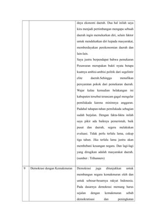 daya ekonomi daerah. Dua hal inilah saya
kira menjadi pertimbangan mengapa sebuah
daerah ingin memekarkan diri, selain faktor
untuk mendekatkan diri kepada masyarakat,
memberdayakan perekonomian daerah dan
lain-lain.
Saya justru berpendapat bahwa pemekaran
Pesawaran merupakan bukti nyata betapa
kuatnya ambisi-ambisi politik dari segelintir
elite daerah.Sehingga menafikan
persyaratan pokok dari pemekaran daerah.
Wajar kalau kemudian belakangan ini
kabupaten tersebut terancam gagal mengelar
pemilukada karena minimnya anggaran.
Padahal tahapan-tahan pemilukada sebagian
sudah berjalan. Dengan fakta-fakta inilah
saya pikir ada baiknya pemerintah, baik
pusat dan daerah, segera melakukan
evaluasi. Tidak perlu terlalu lama, cukup
tiga tahun. Jika terlalu lama justru akan
membebani keuangan negara. Dan lagi-lagi
yang dirugikan adalah masyarakat daerah.
(sumber : Tribunners)
9 Demokrasi dengan Kemakmuran Demokrasi juga ditunjukkan untuk
membangun negara kemakmuran oleh dan
untuk sebesar-besarnya rakyat Indonesia.
Pada dasarnya demokrasi memang harus
sejalan dengan kemakmuran sebab
demokratisasi dan peningkatan
 