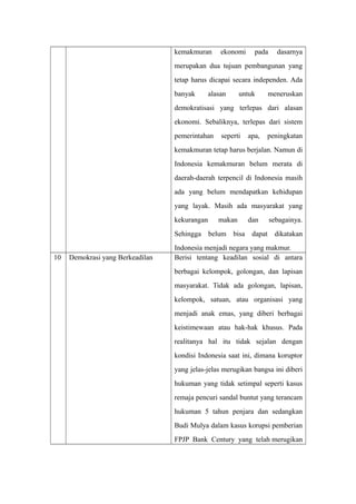 kemakmuran ekonomi pada dasarnya
merupakan dua tujuan pembangunan yang
tetap harus dicapai secara independen. Ada
banyak alasan untuk meneruskan
demokratisasi yang terlepas dari alasan
ekonomi. Sebaliknya, terlepas dari sistem
pemerintahan seperti apa, peningkatan
kemakmuran tetap harus berjalan. Namun di
Indonesia kemakmuran belum merata di
daerah-daerah terpencil di Indonesia masih
ada yang belum mendapatkan kehidupan
yang layak. Masih ada masyarakat yang
kekurangan makan dan sebagainya.
Sehingga belum bisa dapat dikatakan
Indonesia menjadi negara yang makmur.
10 Demokrasi yang Berkeadilan Berisi tentang keadilan sosial di antara
berbagai kelompok, golongan, dan lapisan
masyarakat. Tidak ada golongan, lapisan,
kelompok, satuan, atau organisasi yang
menjadi anak emas, yang diberi berbagai
keistimewaan atau hak-hak khusus. Pada
realitanya hal itu tidak sejalan dengan
kondisi Indonesia saat ini, dimana koruptor
yang jelas-jelas merugikan bangsa ini diberi
hukuman yang tidak setimpal seperti kasus
remaja pencuri sandal buntut yang terancam
hukuman 5 tahun penjara dan sedangkan
Budi Mulya dalam kasus korupsi pemberian
FPJP Bank Century yang telah merugikan
 