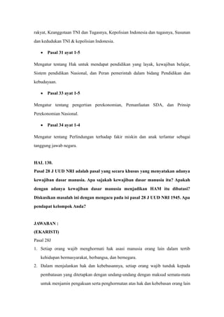 rakyat, Keanggotaan TNI dan Tugasnya, Kepolisian Indonesia dan tugasnya, Susunan
dan kedudukan TNI & kepolisian Indonesia.
• Pasal 31 ayat 1-5
Mengatur tentang Hak untuk mendapat pendidikan yang layak, kewajiban belajar,
Sistem pendidikan Nasional, dan Peran pemerintah dalam bidang Pendidikan dan
kebudayaan.
• Pasal 33 ayat 1-5
Mengatur tentang pengertian perekonomian, Pemanfaatan SDA, dan Prinsip
Perekonomian Nasional.
• Pasal 34 ayat 1-4
Mengatur tentang Perlindungan terhadap fakir miskin dan anak terlantar sebagai
tanggung jawab negara.
HAL 130.
Pasal 28 J UUD NRI adalah pasal yang secara khusus yang menyatakan adanya
kewajiban dasar manusia. Apa sajakah kewajiban dasar manusia itu? Apakah
dengan adanya kewajiban dasar manusia menjadikan HAM itu dibatasi?
Diskusikan masalah ini dengan mengacu pada isi pasal 28 J UUD NRI 1945. Apa
pendapat kelompok Anda?
JAWABAN :
(EKARISTI)
Pasal 28J
1. Setiap orang wajib menghormati hak asasi manusia orang lain dalam tertib
kehidupan bermasyarakat, berbangsa, dan bernegara.
2. Dalam menjalankan hak dan kebebasannya, setiap orang wajib tunduk kepada
pembatasan yang ditetapkan dengan undang-undang dengan maksud semata-mata
untuk menjamin pengakuan serta penghormatan atas hak dan kebebasan orang lain
 