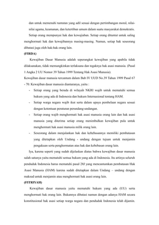 dan untuk memenuhi tuntutan yang adil sesuai dengan pertimbangan moral, nilai-
nilai agama, keamanan, dan ketertiban umum dalam suatu masyarakat demokratis.
Setiap orang mempunyai hak dan kewajiaban. Setiap orang dituntut untuk saling
menghormati hak dan kewajibannya masing-masing. Namun, setiap hak seseorang
dibatasi juga oleh hak-hak orang lain.
(FIRDA)
Kewajiban Dasar Manusia adalah seperangkat kewajiban yang apabila tidak
dilaksanakan, tidak memungkinkan terlaksana dan tegaknya hak asasi manusia. (Pasal
1 Angka 2 UU Nomor 39 Tahun 1999 Tentang Hak Asasi Manusia).
Kewajiban dasar manusia tercantum dalam Bab IV UUD No.39 Tahun 1999 Pasal 67
- 70. Kewajiban dasar manusia diantaranya, yaitu :
- Setiap orang yang berada di wilayah NKRI wajib untuk mematuhi semua
hukum yang ada di Indonesia dan hukum Internasional tentang HAM.
- Setiap warga negara wajib ikut serta dalam upaya pembelaan negara sesuai
dengan ketentuan peraturan perundang-undangan.
- Setiap orang wajib menghormati hak asasi manusia orang lain dan hak asasi
manusia yang diterima setiap orang menimbulkan kewajiban pula untuk
menghormati hak asasi manusia milik orang lain.
- Seseorang dalam menjalankan hak dan kebebasannya memiliki pembatasan
yang ditetapkan oleh Undang - undang dengan tujuan untuk menjamin
pengakuan serta penghormatan atas hak dan kebebasan orang lain.
Iya, karena seperti yang sudah dijelaskan diatas bahwa kewajiban dasar manusia
salah satunya yaitu mematuhi semua hukum yang ada di Indonesia. Itu artinya seluruh
penduduk Indonesia harus mematuhi pasal 28J yang mencantumkan pembatasan Hak
Asasi Manusia (HAM) karena sudah ditetapkan dalam Undang – undang dengan
maksud untuk menjamin atau menghormati hak asasi orang lain.
(FITRIYAH)
Kewajiban dasar manusia yaitu mematuhi hukum yang ada (UU) serta
menghormati hak orang lain. Bukannya dibatasi namun dengan adanya HAM secara
konstitusional hak asasi setiap warga negara dan penduduk Indonesia telah dijamin.
 