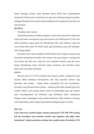 Dalam hubungan tersebut, dapat dikatakan bahwa HAM harus memperhatikan
karakteristik Indonesia dan sebuah hak asasi juga harus diimbangi dengan kewajiban,
sehingga diharapkan akan tercipta saling menghargai dan menghormati akan hak asasi
tiap-tiap pihak.
(HAFIZA)
Kewajiban dasar manusia :
Patuh pada peraturan perundang-undangan , hukum baik yang tertulis maupun tak
tertulis dan hukum internasional yang telah diterima oleh NKRI (pasal 67) Ikut serta
dalam pembelaan negara (pasal 68) Menghormati Hak Asasi Manusia orang lain
secara timbal balik (pasal 69) Wajib tunduk pada pembatasan yang telah ditetapkan
oleh Undang-undang.
Kewajiban dasar tidak menjadikan HAM dibatasi karna dengan masing-masing
masyarakat mengerjakan kewajiban dasar berarti sama juga dengan ia menjaga hak
asasi dirinya dan Hak asasi orang lain serta memenuhi tuntutan yang adil sesuai
dengan pertimbangan moral, nilai-nilai agama, keamanan, dan ketertiban umum
dalam suatu masyarakat demokratis.
(ALYA)
Menurut pasal 28 J UUD kewajiban dasar manusia adalah, menghormati antar
manusia dalam kehidupan bermasyarakat, dan tetap mematuhi batasan yang
ditentukan oleh undang – undang dalam menjalankan hak dan kewajibannya.
Kewajiban yang dikatakan dalam undang – undang tersebut tidak membuat gerak kita
menjadi terbatas, justru dengan adanya aturan itu dimaksudkan agar tiap individu
tidak menyalahgunakan hak kebebasan yang dimilikinya dalam menjalankan
hidupnya seperti berpendapat, karena paham demokrasi tidak membatasi seseorang
untuk berpendapat, tetapi mengatur penyampaian pendapat dengan cara bijak.
HAL 136 .
Coba Anda baca kembali dengan seksama pasal-pasal UUD NRI 1945 tentang
hak dan kewajiban asasi manusia tersebut. Apa simpulan yang dapat Anda
kemukakan? Adakah perubahan sebelum dan sesudah adanya Perubahan UUD
 