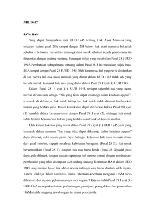 NRI 1945?
JAWABAN :
Yang dapat disimpulkan dari UUD 1945 tentang Hak Asasi Manusia yang
tercatum dalam pasal 28A sampai dengan 28J bahwa hak asasi manusia bukanlah
sebebas - bebasnya melainkan dimungkinkan untuk dibatasi sejauh pembatasan itu
ditetapkan dengan undang -undang. Semangat inilah yang melahirkan Pasal 28 J UUD
1945. Pembatasan sebagaimana tertuang dalam Pasal 28 J itu mencakup sejak Pasal
28 A sampai dengan Pasal 28 I UUD 1945. Oleh karenanya, hal yang perlu ditekankan
di sini bahwa hak-hak asasi manusia yang diatur dalam UUD 1945 tidak ada yang
bersifa mutlak, termasuk hak asasi yang diatur dalam Pasal 28 I ayat (1) UUD 1945.
Dalam Pasal 28 I ayat (1) UUD 1945, terdapat sejumlah hak yang secara
harfiah dirumuskan sebagai “hak yang tidak dapat dikurangi dalam keadaan apapun”,
termasuk di dalamnya hak untuk hidup dan hak untuk tidak dituntut berdasarkan
hukum yang berlaku surut. Dalam konteks ini, dapat ditafsirkan bahwa Pasal 28 I ayat
(1) haruslah dibaca bersama-sama dengan Pasal 28 J ayat (2), sehingga hak untuk
tidak dituntut berdasarkan hukum yang berlaku surut tidaklah bersifat mutlak.
Oleh karena hak-hak yang diatur dalam Pasal 28 J ayat (1) UUD 1945 yaitu yang
termasuk dalam rumusan “hak yang tidak dapat dikurangi dalam keadaan apapun”
dapat dibatasi, maka secara prima facie berbagai. ketentuan hak asasi manusia diluar
dari pasal tersebut, seperti misalnya kebebasan beragama (Pasal 28 E), hak untuk
berkomunikasi (Pasal 28 F), ataupun hak atas harta benda (Pasal 28 G)sudah pasti
dapat pula dibatasi, dengan catatan sepanjang hal tersebut sesuai dengan pembatasan-
pembatasan yang telah ditetapkan oleh undang-undang. Ketentuan HAM dalam UUD
1945 yang menjadi basic law adalah norma tertinggi yang harus dipatuhi oleh negara.
Karena letaknya dalam konstitusi, maka ketentuan-ketentuan mengenai HAM harus
dihormati dan dijamin pelaksanaannya oleh negara.7 Karena itulah Pasal 28 I ayat (4)
UUD 1945 menegaskan bahwa perlindungan, pemajuan, penegakkan, dan pemenuhan
HAM adalah tanggung jawab negara terutama pemerintah.
 