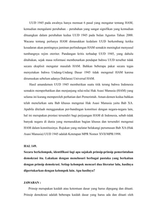UUD 1945 pada awalnya hanya memuat 6 pasal yang mengatur tentang HAM,
kemudian mengalami perubahan – perubahan yang sangat signifikan yang kemudian
dituangkan dalam perubahan kedua UUD 1945 pada bulan Agustus Tahun 2000.
Wacana tentang perlunya HAM dimasukkan kedalam UUD berkembang ketika
kesadaran akan pentingnya jaminan perlindungan HAM semakin meningkat menyusul
tumbangnya rejim otoriter. Pandangan kritis terhadap UUD 1945, yang dahulu
ditabukan, sejak masa reformasi membenarkan pendapat bahwa UUD tersebut tidak
secara eksplisit mengatur masalah HAM. Bahkan beberapa pakar secara tegas
menyetakan bahwa Undang-Undang Dasar 1945 tidak mengenal HAM karena
dirumuskan sebelum adanya Deklarasi Universal HAM.
Hasil amandemen UUD 1945 memberikan suatu titik terang bahwa Indonesia
semakin memperhatikan dan menjunjung nilai-nilai Hak Asasi Manusia (HAM) yang
selama ini kurang memperoleh perhatian dari Pemerintah. Aman-demen kedua bahkan
telah menelurkan satu Bab khusus mengenai Hak Asasi Manusia yaitu Bab XA.
Apabila ditelaah menggunakan per-bandingan konstitusi dengan negara-negara lain,
hal ini merupakan prestasi tersendiri bagi perjuangan HAM di Indonesia, sebab tidak
banyak negara di dunia yang memasukkan bagian khusus dan tersendiri mengenai
HAM dalam konstitusinya. Rujukan yang melatar belakangi perumusan Bab XA (Hak
Asasi Manusia) UUD 1945 adalah Ketetapan MPR Nomor XVII/MPR/1998.
HAL 149.
Secara berkelompok, identifikasi lagi apa sajakah prinsip-prinsip pemerintahan
demokrasi itu. Lakukan dengan menelusuri berbagai pustaka yang berkaitan
dengan prinsip demokrasi. Setiap kelompok mencari dua literatur lalu, hasilnya
dipertukarkan dengan kelompok lain. Apa hasilnya?
JAWABAN :
Prinsip merupakan kaidah atau ketentuan dasar yang harus dipegang dan ditaati.
Prinsip demokrasi adalah beberapa kaidah dasar yang harus ada dan ditaati oleh
 