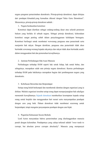 negara penganut pemerintahan demokratis. Prinsip-prinsip demokrasi, dapat ditinjau
dari pendapat Almadudi yang kemudian dikenal dengan “Soko Guru Demokrasi”.
Menurutnya, prinsip-prinsip demokrasi adalah :
1. Negara berdasarkan konstitusi
Konstitusi dapat diartikan sebagai undang-undang dasar atau seluruh peraturan
hukum yang berlaku di sebuah negara. Sebagai prinsip demokrasi, keberadaan
konstitusi sangat penting sebab dalam penyelenggaraan kehidupan bernegara.
Konstitusi berfungsi untuk membatasi wewenang penguasa atau pemerintah serta
menjamin hak rakyat. Dengan demikian, penguasa atau pemerintah tidak akan
bertindak sewenang-wenang kepada rakyatnya dan rakyat tidak akan bertindak anarki
dalam menggunakan hak dan pemenuhan kewajibannya.
2. Jaminan Perlindungan Hak Asasi Manusia
Perlindungan terhadap HAM seperti hak untuk hidup, hak untuk bebas, dan
sebagainya, merupakan salah satu prinsip negara demokrasi. Karena perlindungan
terhadap HAM pada hakikatnya merupakan bagian dari pembangunan negara yang
demokratis.
3. Kebebasan Berserikat dan Berpendapat
Setiap orang boleh berkumpul dan membentuk identitas dengan organisasi yang ia
dirikan. Melalui organisasi tersebut setiap orang dapat memperjuangkan hak sekaligus
memenuhi kewajibannya. Sejarah demokrasi memberikan kesempatan kepada setiap
orang untuk berpikir dan menggunakan hati nurani serta menyampaikan pendapat
dengan cara yang baik. Paham demokrasi tidak membatasi seseorang untuk
berpendapat, tetapi mengatur penyampaian pendapat dengan cara bijak.
4. Pegantian Kekuasaan Secara Berkala
Lord Acton menyatakan bahwa pemerintahan yang diselenggarakan manusia
penuh dengan kelemahan. Pendapatnya yang cukup terkenal adalah "ower tends to
corrupt, but absolute power corrupts absolutely". Manusia yang mempunyai
 