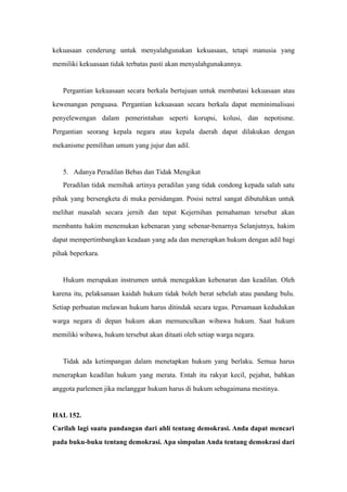 kekuasaan cenderung untuk menyalahgunakan kekuasaan, tetapi manusia yang
memiliki kekuasaan tidak terbatas pasti akan menyalahgunakannya.
Pergantian kekuasaan secara berkala bertujuan untuk membatasi kekuasaan atau
kewenangan penguasa. Pergantian kekuasaan secara berkala dapat meminimalisasi
penyelewengan dalam pemerintahan seperti korupsi, kolusi, dan nepotisme.
Pergantian seorang kepala negara atau kepala daerah dapat dilakukan dengan
mekanisme pemilihan umum yang jujur dan adil.
5. Adanya Peradilan Bebas dan Tidak Mengikat
Peradilan tidak memihak artinya peradilan yang tidak condong kepada salah satu
pihak yang bersengketa di muka persidangan. Posisi netral sangat dibutuhkan untuk
melihat masalah secara jernih dan tepat Kejernihan pemahaman tersebut akan
membantu hakim menemukan kebenaran yang sebenar-benarnya Selanjutnya, hakim
dapat mempertimbangkan keadaan yang ada dan menerapkan hukum dengan adil bagi
pihak beperkara.
Hukum merupakan instrumen untuk menegakkan kebenaran dan keadilan. Oleh
karena itu, pelaksanaan kaidah hukum tidak boleh berat sebelah atau pandang bulu.
Setiap perbuatan melawan hukum harus ditindak secara tegas. Persamaan kedudukan
warga negara di depan hukum akan memunculkan wibawa hukum. Saat hukum
memiliki wibawa, hukum tersebut akan ditaati oleh setiap warga negara.
Tidak ada ketimpangan dalam menetapkan hukum yang berlaku. Semua harus
menerapkan keadilan hukum yang merata. Entah itu rakyat kecil, pejabat, bahkan
anggota parlemen jika melanggar hukum harus di hukum sebagaimana mestinya.
HAL 152.
Carilah lagi suatu pandangan dari ahli tentang demokrasi. Anda dapat mencari
pada buku-buku tentang demokrasi. Apa simpulan Anda tentang demokrasi dari
 